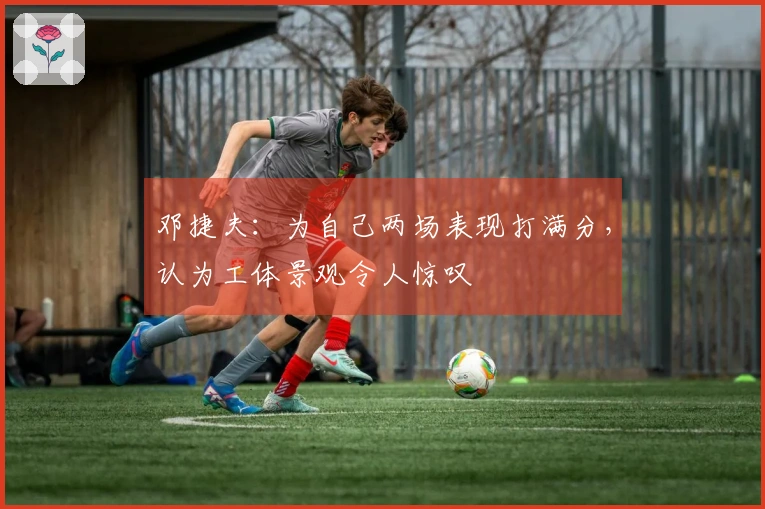 邓捷夫：为自己两场表现打满分，认为工体景观令人惊叹