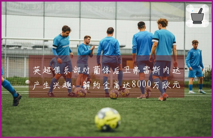 英超俱乐部对葡体后卫弗雷斯内达产生兴趣，解约金高达8000万欧元