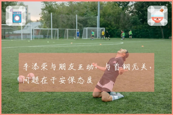 李添荣与朋友互动，与首钢无关，问题在于安保态度