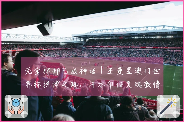 无金杯却已成神话｜王曼昱澳门世界杯拼搏之路，汗水印证灵魂激情