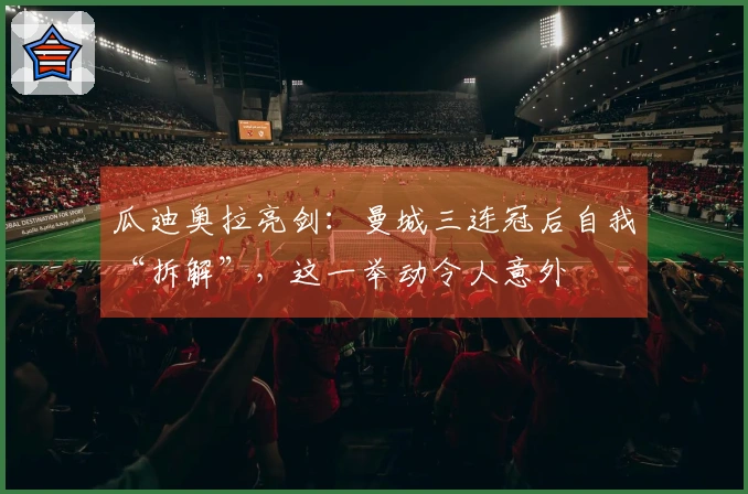 瓜迪奥拉亮剑：曼城三连冠后自我“拆解”，这一举动令人意外