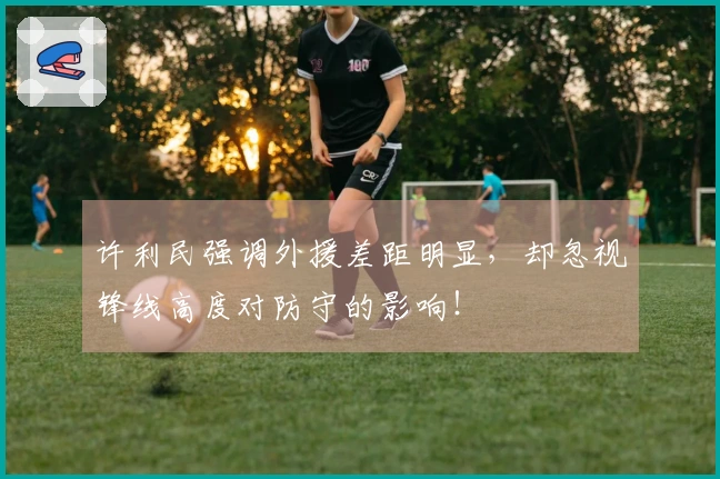 许利民强调外援差距明显，却忽视锋线高度对防守的影响！