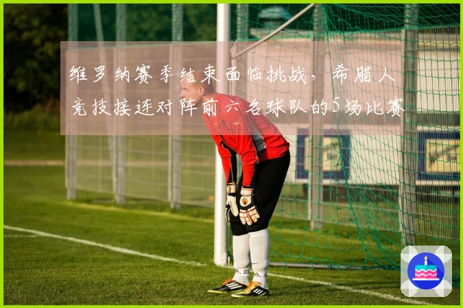 维罗纳赛季结束面临挑战，希腊人竞技接连对阵前六名球队的5场比赛