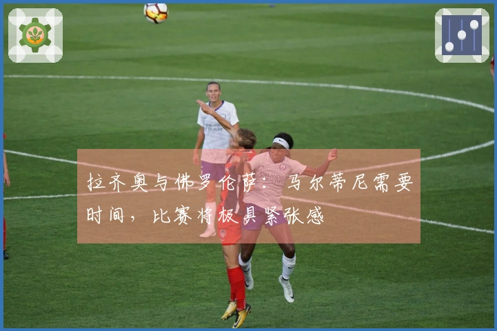 拉齐奥与佛罗伦萨：马尔蒂尼需要时间，比赛将极具紧张感