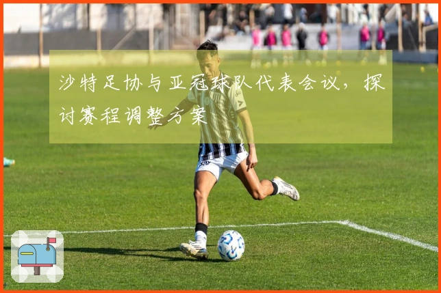沙特足协与亚冠球队代表会议，探讨赛程调整方案