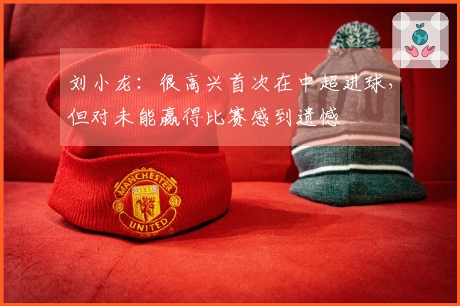 刘小龙：很高兴首次在中超进球，但对未能赢得比赛感到遗憾