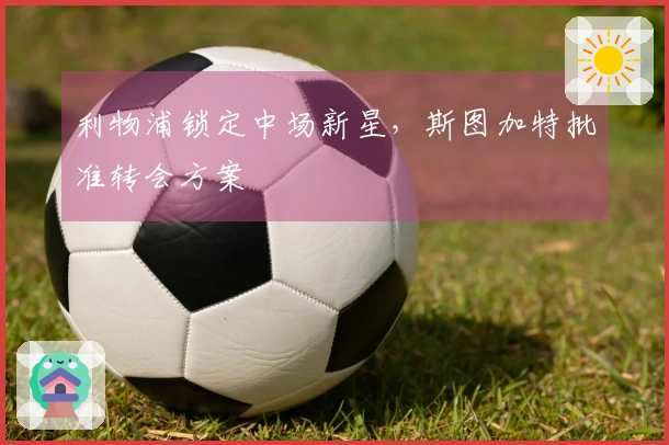 利物浦锁定中场新星，斯图加特批准转会方案