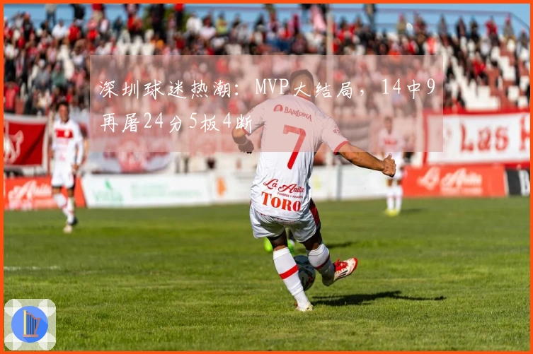 深圳球迷热潮：MVP大结局，14中9再屠24分5板4断