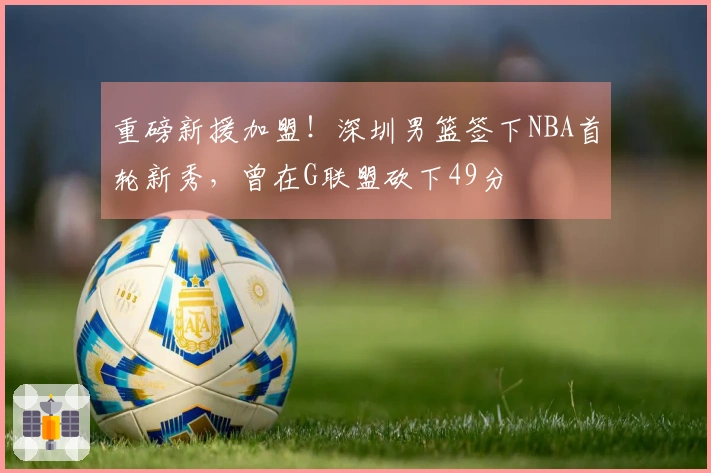 重磅新援加盟！深圳男篮签下NBA首轮新秀，曾在G联盟砍下49分