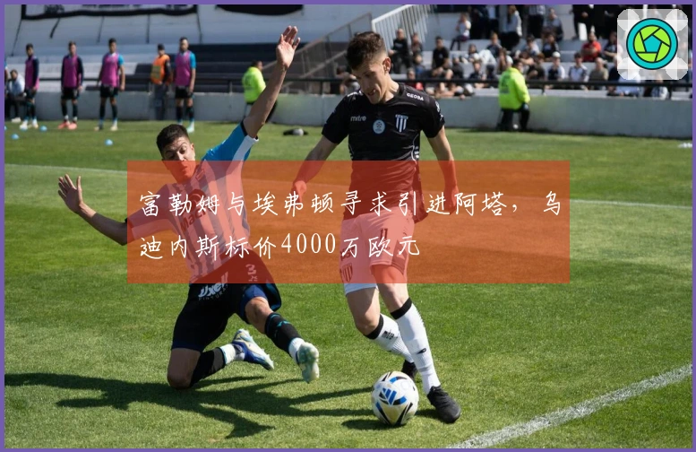 富勒姆与埃弗顿寻求引进阿塔，乌迪内斯标价4000万欧元