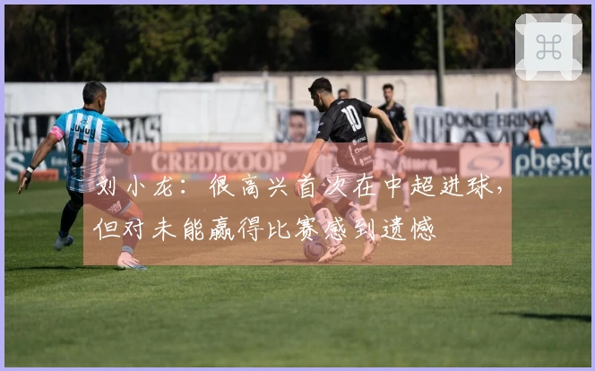 刘小龙：很高兴首次在中超进球，但对未能赢得比赛感到遗憾