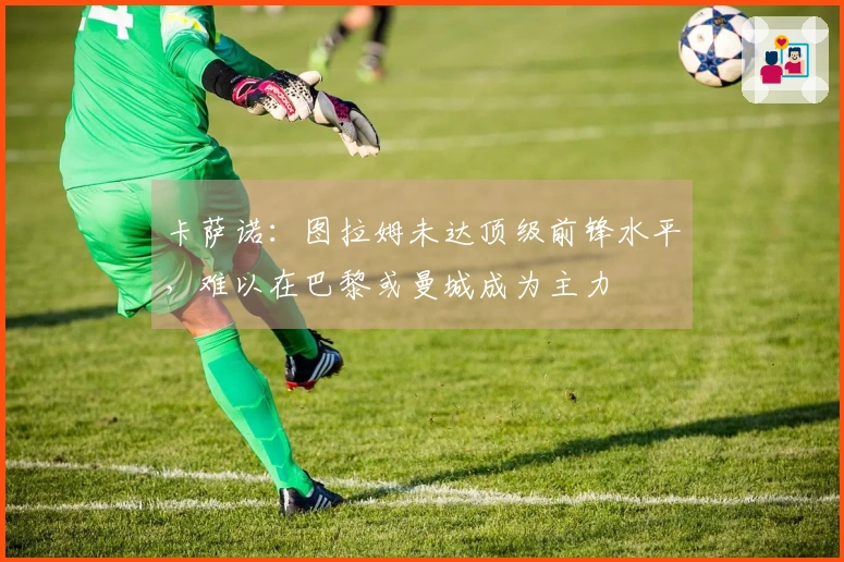 卡萨诺：图拉姆未达顶级前锋水平，难以在巴黎或曼城成为主力