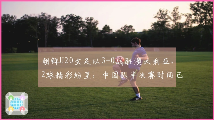 朝鲜U20女足以3-0战胜澳大利亚，2球精彩纷呈，中国队半决赛时间已定