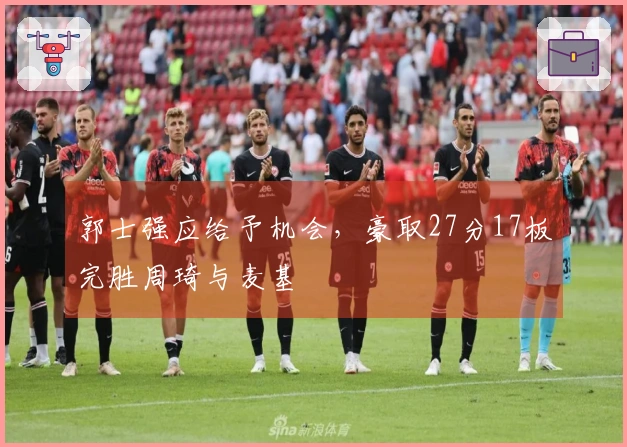 郭士强应给予机会，豪取27分17板完胜周琦与麦基