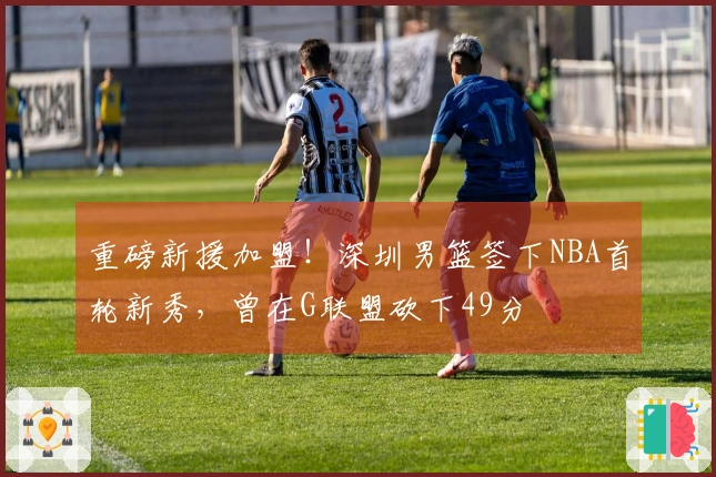 重磅新援加盟！深圳男篮签下NBA首轮新秀，曾在G联盟砍下49分