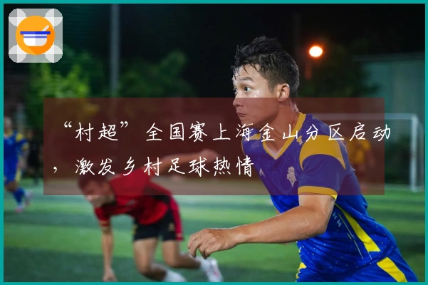 “村超”全国赛上海金山分区启动，激发乡村足球热情