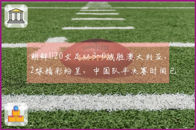 朝鲜U20女足以3-0战胜澳大利亚，2球精彩纷呈，中国队半决赛时间已定