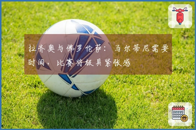 拉齐奥与佛罗伦萨：马尔蒂尼需要时间，比赛将极具紧张感