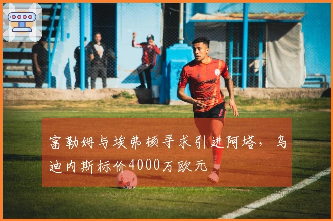 富勒姆与埃弗顿寻求引进阿塔，乌迪内斯标价4000万欧元